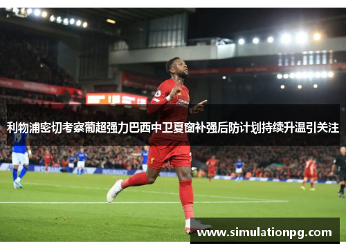 利物浦密切考察葡超强力巴西中卫夏窗补强后防计划持续升温引关注 利物浦密切考察葡超强力巴西中卫夏窗补强后防计划持续升温引关注