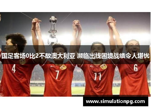 国足客场0比2不敌澳大利亚 濒临出线困境战绩令人堪忧
