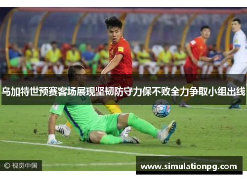 乌加特世预赛客场展现坚韧防守力保不败全力争取小组出线 乌加特世预赛客场展现坚韧防守力保不败全力争取小组出线