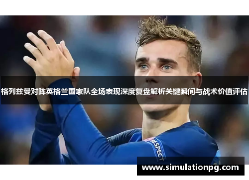 格列兹曼对阵英格兰国家队全场表现深度复盘解析关键瞬间与战术价值评估 格列兹曼对阵英格兰国家队全场表现深度复盘解析关键瞬间与战术价值评估