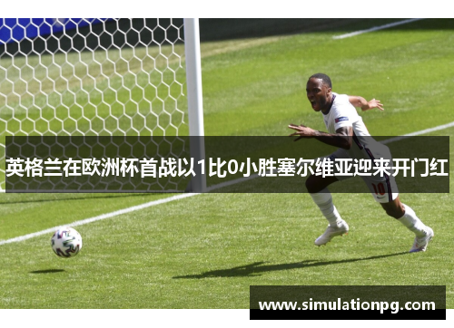 英格兰在欧洲杯首战以1比0小胜塞尔维亚迎来开门红