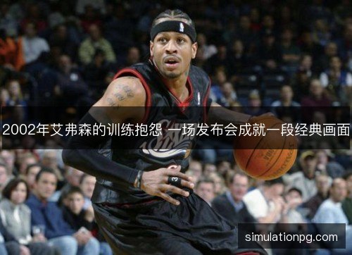 2002年艾弗森的训练抱怨 一场发布会成就一段经典画面 2002年艾弗森的训练抱怨 一场发布会成就一段经典画面