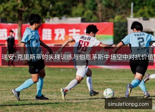 瑞安·克里斯蒂的头球训练与伯恩茅斯中场空中对抗价值 瑞安·克里斯蒂的头球训练与伯恩茅斯中场空中对抗价值